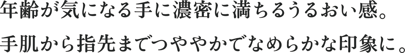 年齢が気になる手に濃密に満ちるうるおい感。 手肌から指先までつややかでなめらかな印象に。